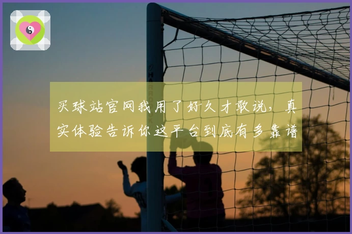 买球站官网我用了好久才敢说，真实体验告诉你这平台到底有多靠谱