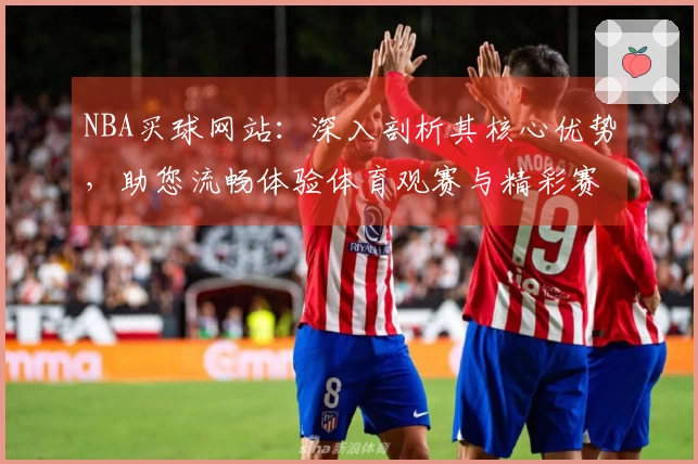 NBA买球网站：深入剖析其核心优势，助您流畅体验体育观赛与精彩赛事。
