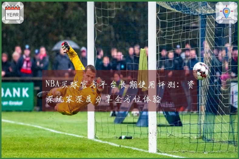 NBA买球官方平台长期使用评测：资深玩家深度分享全方位体验
