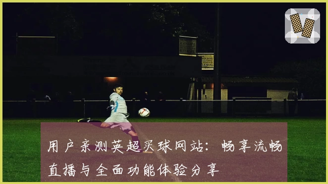 用户亲测英超买球网站：畅享流畅直播与全面功能体验分享