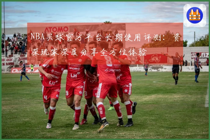 NBA买球官方平台长期使用评测：资深玩家深度分享全方位体验