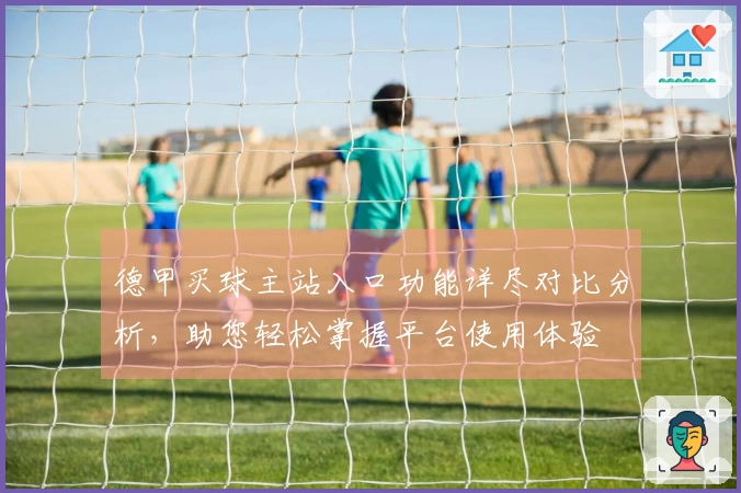 德甲买球主站入口功能详尽对比分析，助您轻松掌握平台使用体验