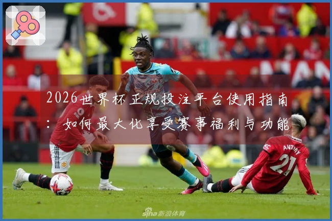 2026世界杯正规投注平台使用指南：如何最大化享受赛事福利与功能体验